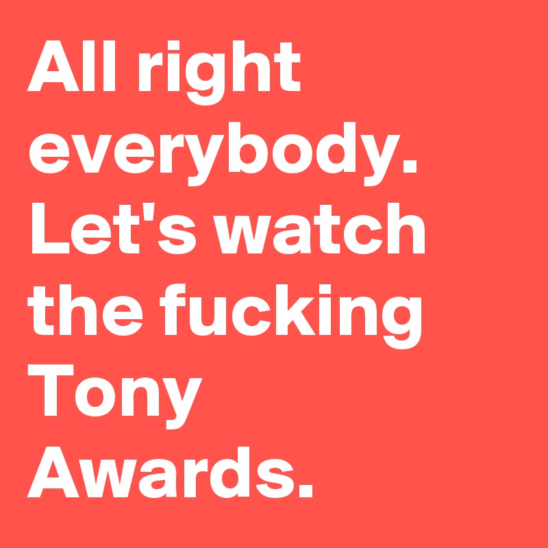 All right everybody. Let's watch the fucking Tony Awards.