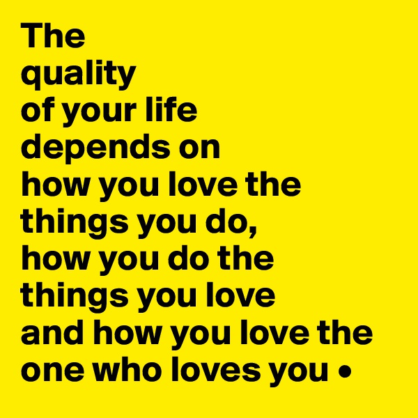 The
quality
of your life
depends on
how you love the things you do,
how you do the
things you love
and how you love the one who loves you •