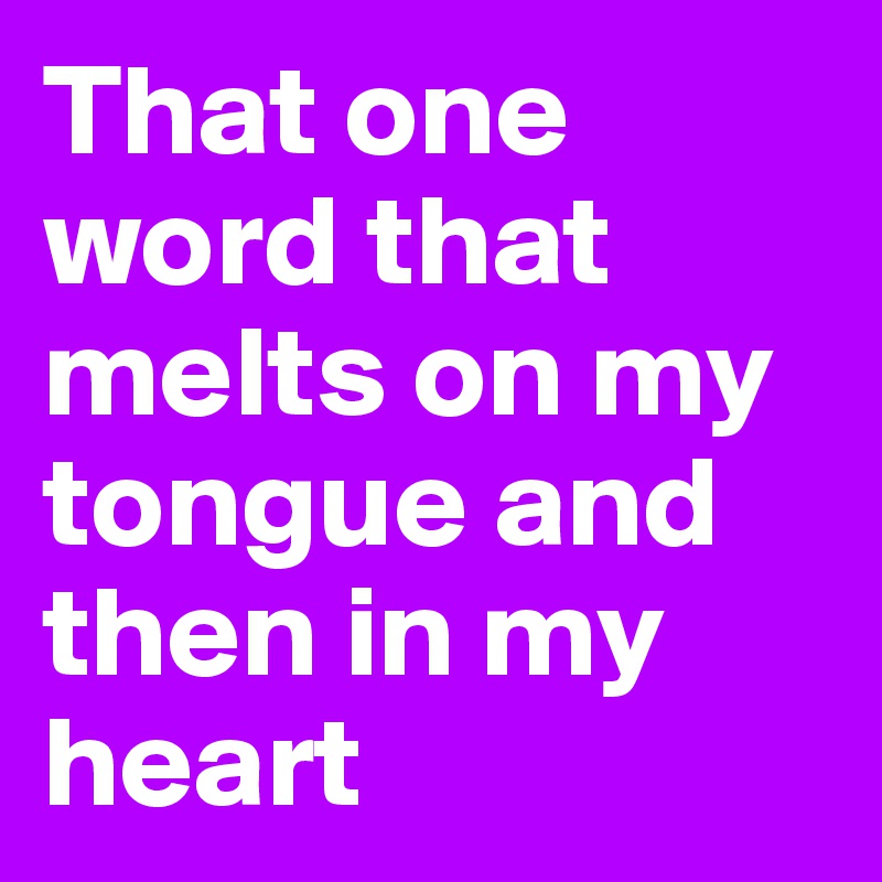 That one word that melts on my tongue and then in my heart