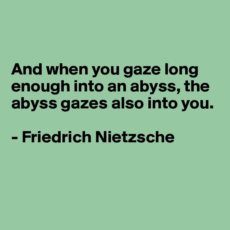 


And when you gaze long enough into an abyss, the abyss gazes also into you.

- Friedrich Nietzsche




