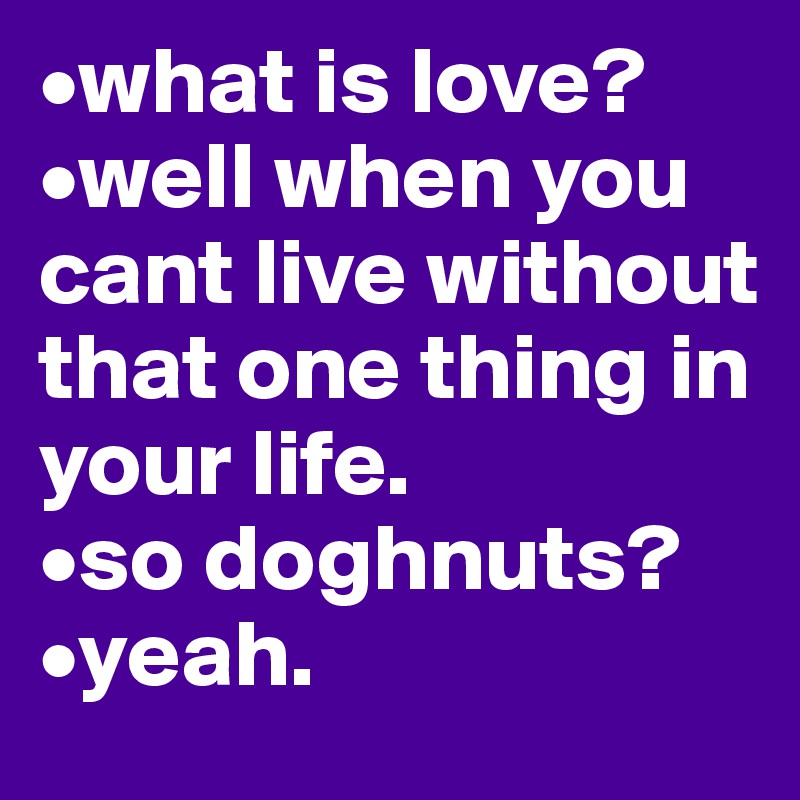 •what is love? 
•well when you cant live without that one thing in your life. 
•so doghnuts?
•yeah.