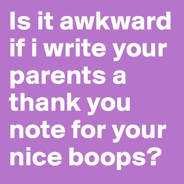 Is it awkward if i write your parents a thank you note for your nice boops?