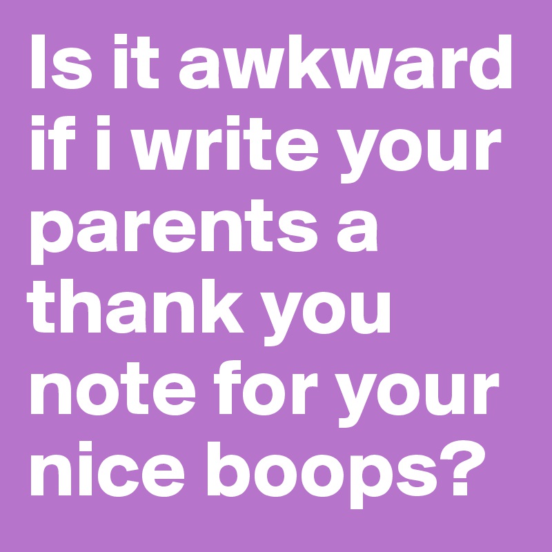 Is it awkward if i write your parents a thank you note for your nice boops?