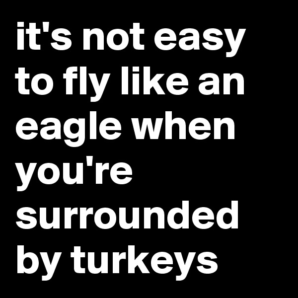 it's not easy to fly like an eagle when you're surrounded by turkeys 