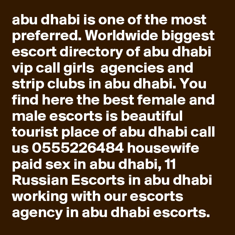 abu dhabi is one of the most preferred. Worldwide biggest escort directory of abu dhabi vip call girls  agencies and strip clubs in abu dhabi. You find here the best female and male escorts is beautiful tourist place of abu dhabi call us 0555226484 housewife paid sex in abu dhabi, 11 Russian Escorts in abu dhabi working with our escorts agency in abu dhabi escorts. 
