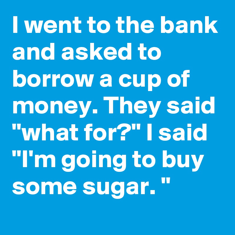 I went to the bank and asked to borrow a cup of money. They said "what for?" I said "I'm going to buy some sugar. "