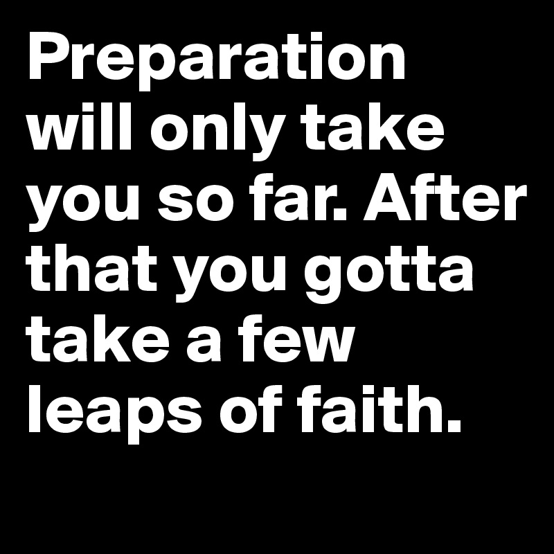 Preparation will only take you so far. After that you gotta take a few leaps of faith.