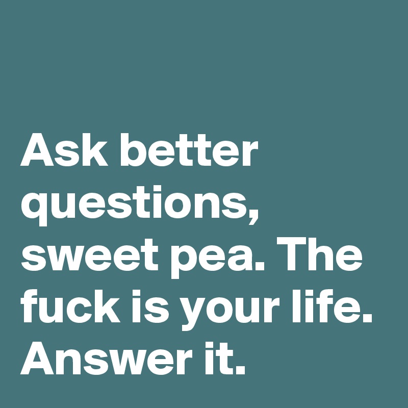 

Ask better questions, sweet pea. The fuck is your life. Answer it.