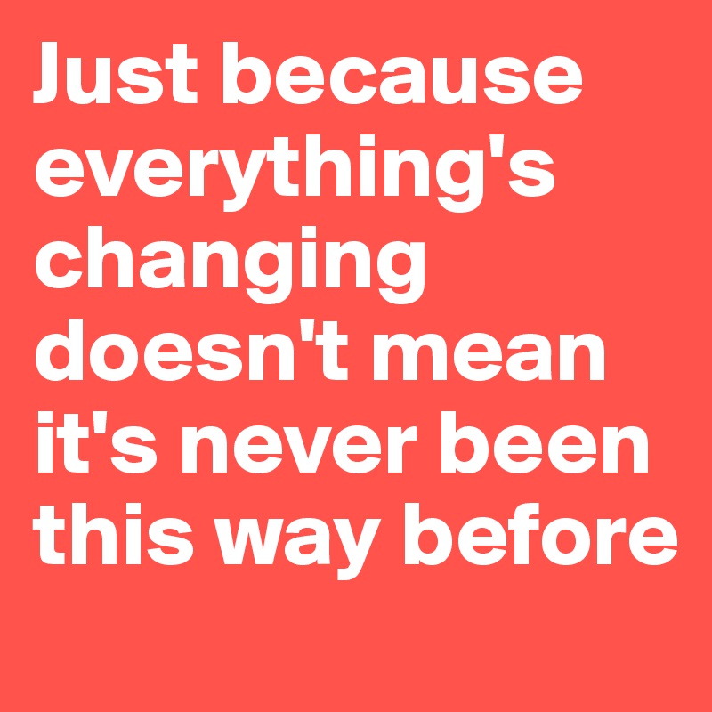 Just because everything's changing doesn't mean it's never been this way before