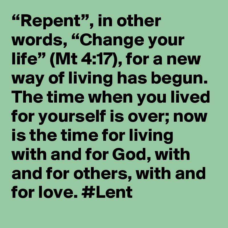 “Repent”, in other words, “Change your life” (Mt 4:17), for a new way of living has begun. The time when you lived for yourself is over; now is the time for living with and for God, with and for others, with and for love. #Lent
