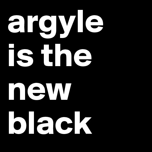 argyle
is the
new
black