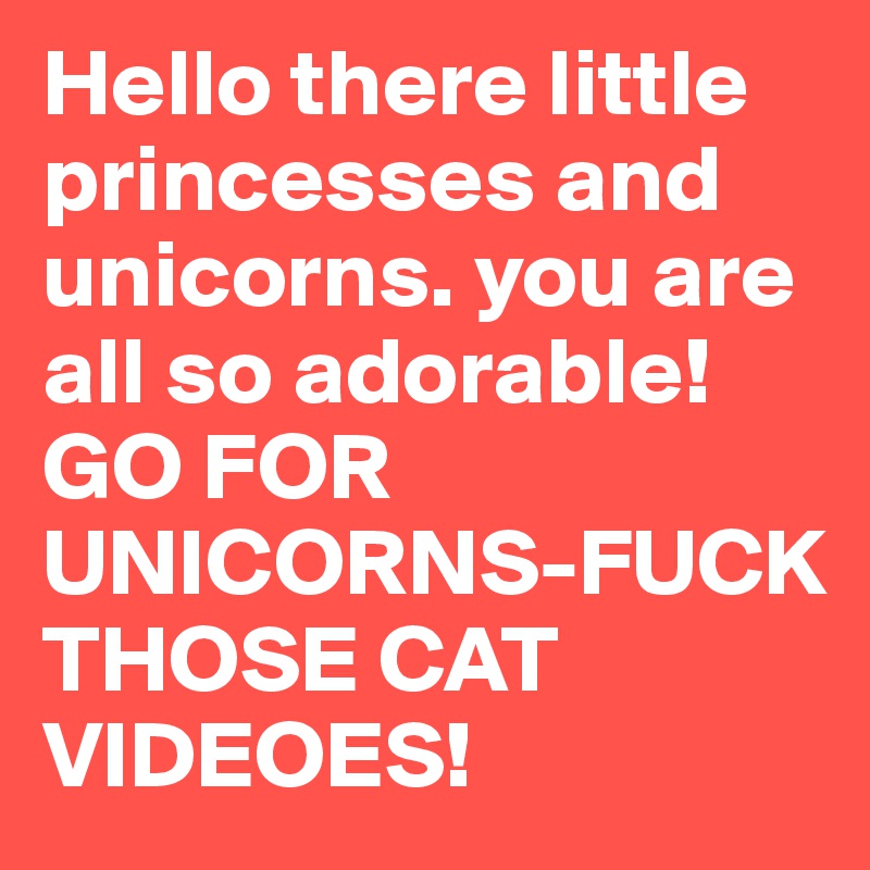 Hello there little princesses and unicorns. you are all so adorable! GO FOR UNICORNS-FUCK THOSE CAT VIDEOES! 