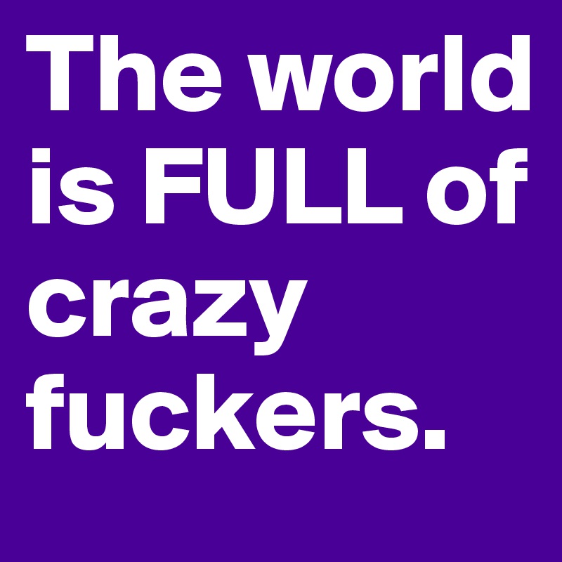 The world is FULL of crazy fuckers.