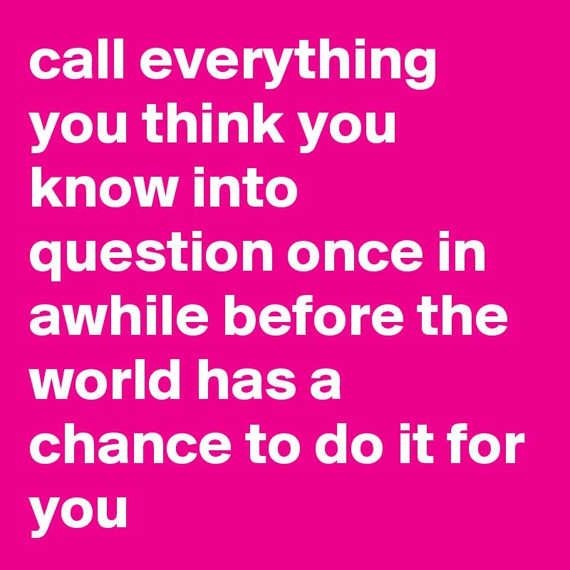 call everything you think you know into question once in awhile before the world has a chance to do it for you