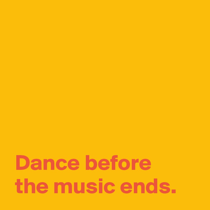 





 Dance before 
 the music ends.