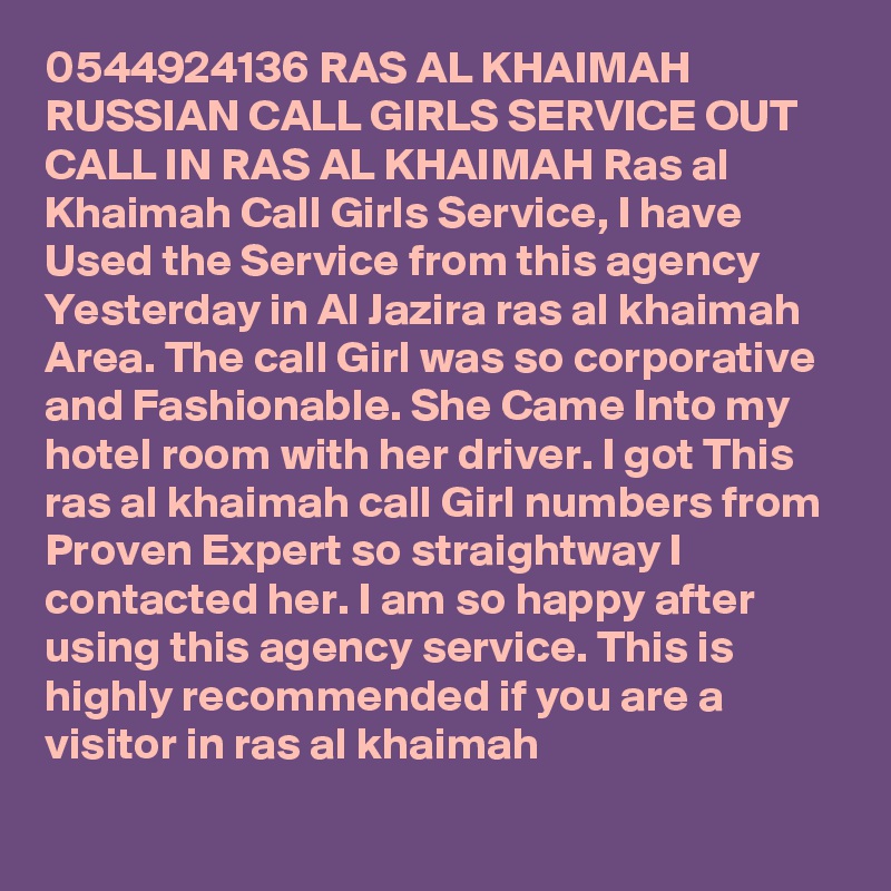 0544924136 RAS AL KHAIMAH RUSSIAN CALL GIRLS SERVICE OUT CALL IN RAS AL KHAIMAH Ras al Khaimah Call Girls Service, I have Used the Service from this agency Yesterday in Al Jazira ras al khaimah Area. The call Girl was so corporative and Fashionable. She Came Into my hotel room with her driver. I got This ras al khaimah call Girl numbers from Proven Expert so straightway I contacted her. I am so happy after using this agency service. This is highly recommended if you are a visitor in ras al khaimah
