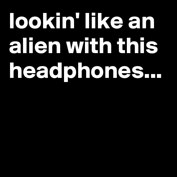 lookin' like an alien with this headphones...