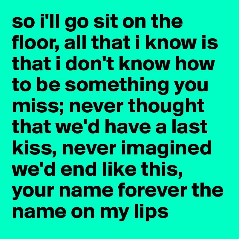 so i'll go sit on the floor, all that i know is that i don't know how to be something you miss; never thought that we'd have a last kiss, never imagined we'd end like this, your name forever the name on my lips 