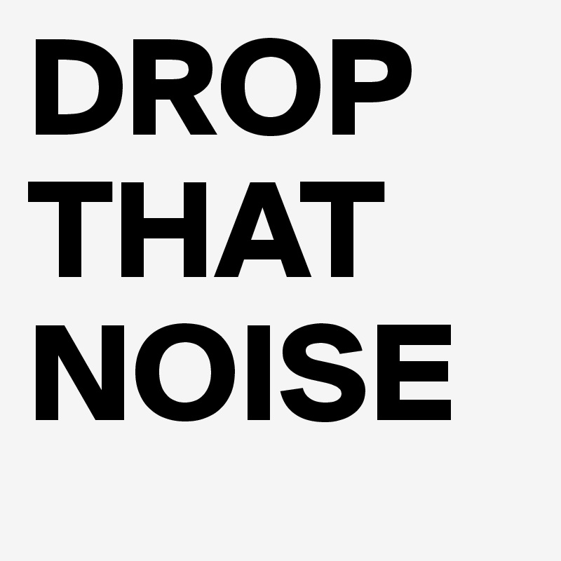 DROP
THAT
NOISE