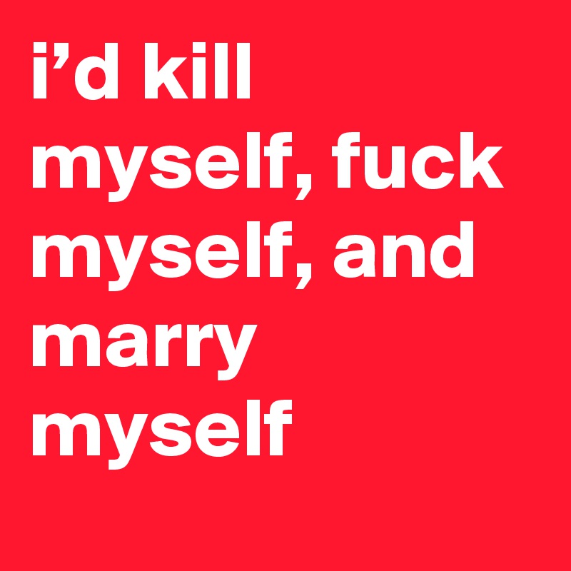 i’d kill myself, fuck myself, and marry myself