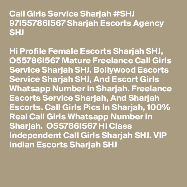 Call Girls Service Sharjah #SHJ 97I55786I567 Sharjah Escorts Agency SHJ

Hi Profile Female Escorts Sharjah SHJ,  O55786I567 Mature Freelance Call Girls Service Sharjah SHJ. Bollywood Escorts Service Sharjah SHJ, And Escort Girls Whatsapp Number in Sharjah. Freelance Escorts Service Sharjah, And Sharjah Escorts. Call Girls Pics In Sharjah, 100% Real Call Girls Whatsapp Number in Sharjah.  O55786I567 Hi Class Independent Call Girls Sharjah SHJ. VIP Indian Escorts Sharjah SHJ

