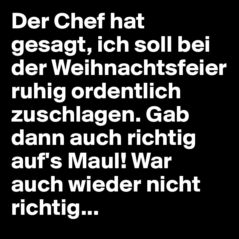 Der Chef hat gesagt, ich soll bei der Weihnachtsfeier ruhig ordentlich zuschlagen. Gab dann auch richtig auf's Maul! War auch wieder nicht richtig... 