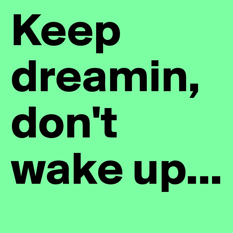Keep dreamin, don't wake up...