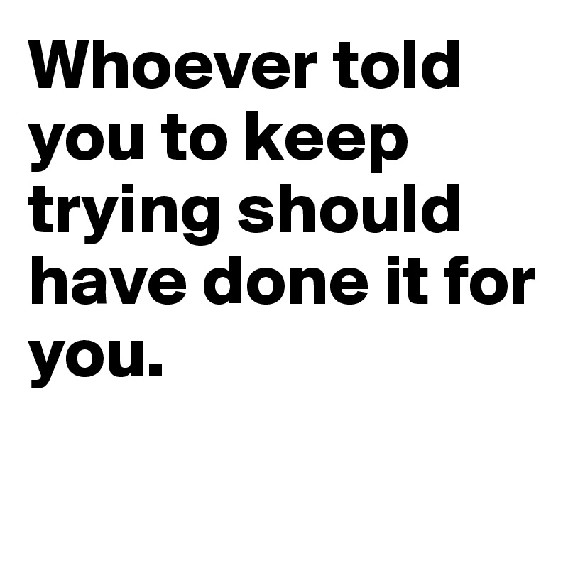 Whoever told you to keep trying should have done it for you.

