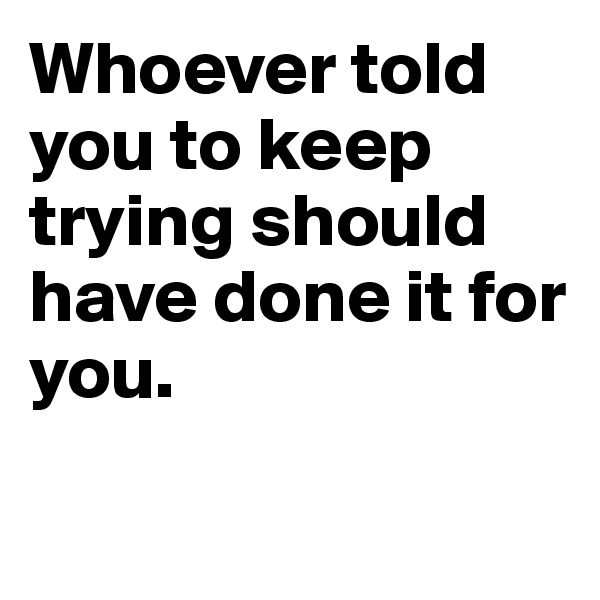 Whoever told you to keep trying should have done it for you.


