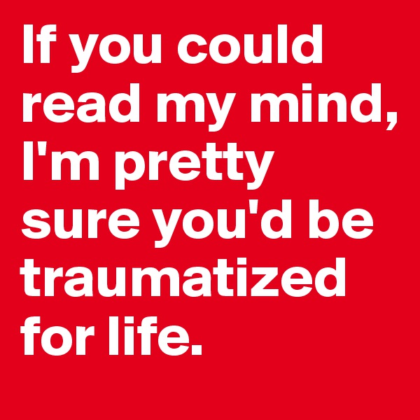 If you could read my mind, I'm pretty sure you'd be traumatized for life.