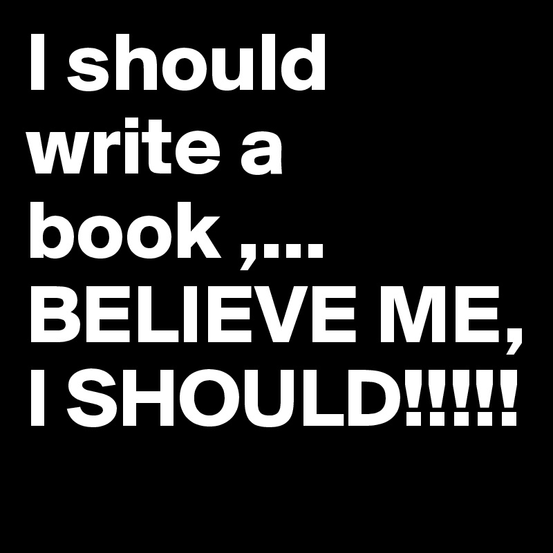 I should write a book ,...
BELIEVE ME, I SHOULD!!!!!