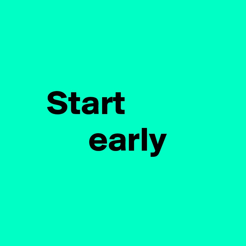 

     Start
           early

