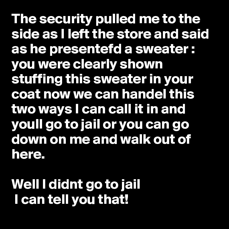 The security pulled me to the side as I left the store and said as he presentefd a sweater :
you were clearly shown stuffing this sweater in your coat now we can handel this two ways I can call it in and youll go to jail or you can go down on me and walk out of here.

Well I didnt go to jail 
 I can tell you that!