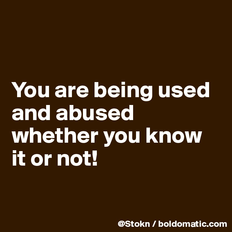 


You are being used and abused whether you know it or not!

