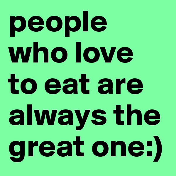 people who love to eat are always the great one:)