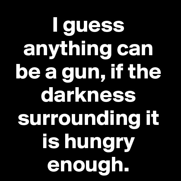 I guess anything can be a gun, if the darkness surrounding it is hungry enough.