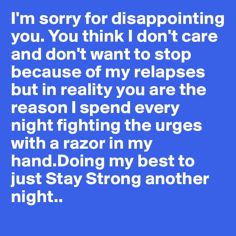 I'm sorry for disappointing you. You think I don't care and don't want to stop because of my relapses but in reality you are the reason I spend every night fighting the urges with a razor in my hand.Doing my best to just Stay Strong another night..