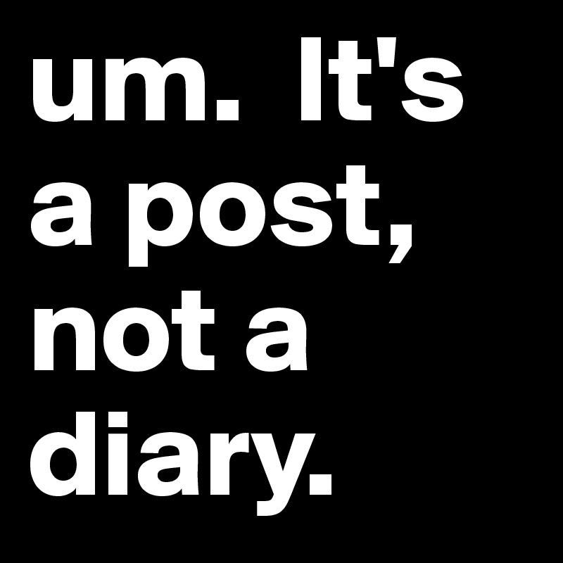 um.  It's a post, not a diary.