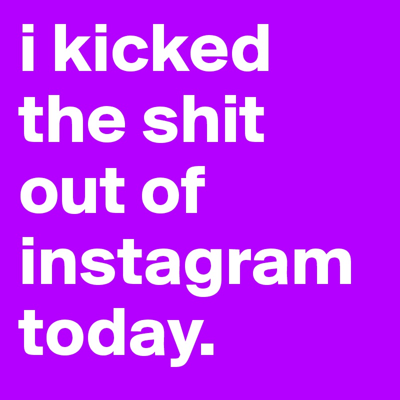 i kicked the shit out of instagram today.