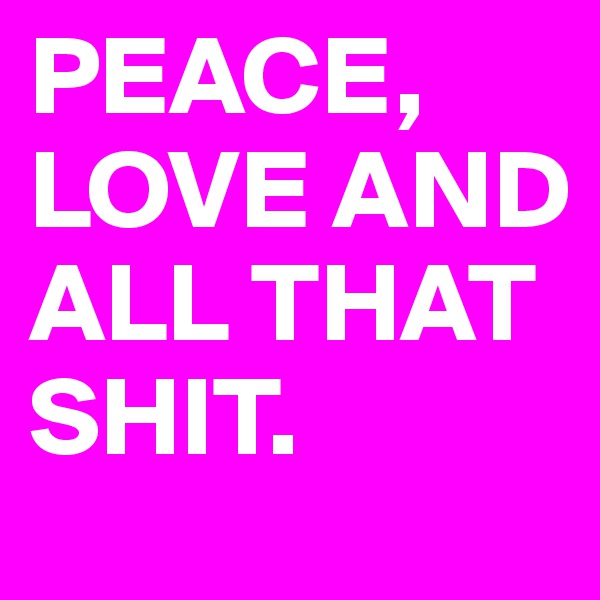 PEACE, LOVE AND ALL THAT SHIT.