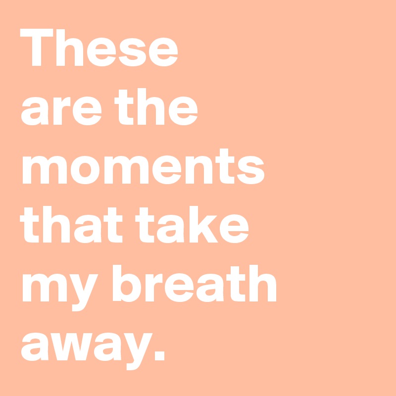 These 
are the moments that take 
my breath away.