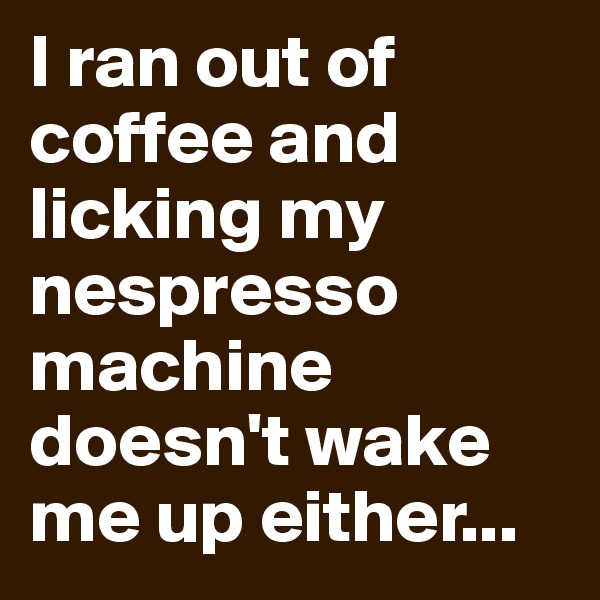 I ran out of coffee and licking my nespresso machine doesn't wake me up either...