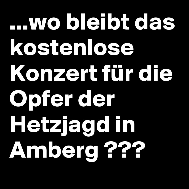 ...wo bleibt das kostenlose Konzert für die Opfer der Hetzjagd in Amberg ???