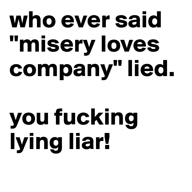 who ever said "misery loves company" lied.  

you fucking lying liar! 
