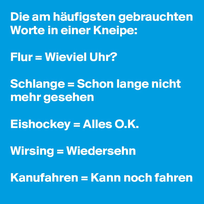 Die am häufigsten gebrauchten Worte in einer Kneipe:

Flur = Wieviel Uhr?

Schlange = Schon lange nicht mehr gesehen

Eishockey = Alles O.K.

Wirsing = Wiedersehn

Kanufahren = Kann noch fahren
