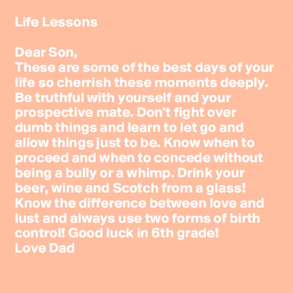 Life Lessons

Dear Son,
These are some of the best days of your life so cherrish these moments deeply.  Be truthful with yourself and your prospective mate. Don't fight over dumb things and learn to let go and allow things just to be. Know when to proceed and when to concede without being a bully or a whimp. Drink your beer, wine and Scotch from a glass! Know the difference between love and lust and always use two forms of birth control! Good luck in 6th grade! 
Love Dad 