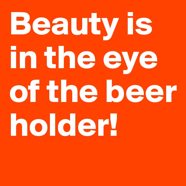 Beauty is in the eye of the beer holder!