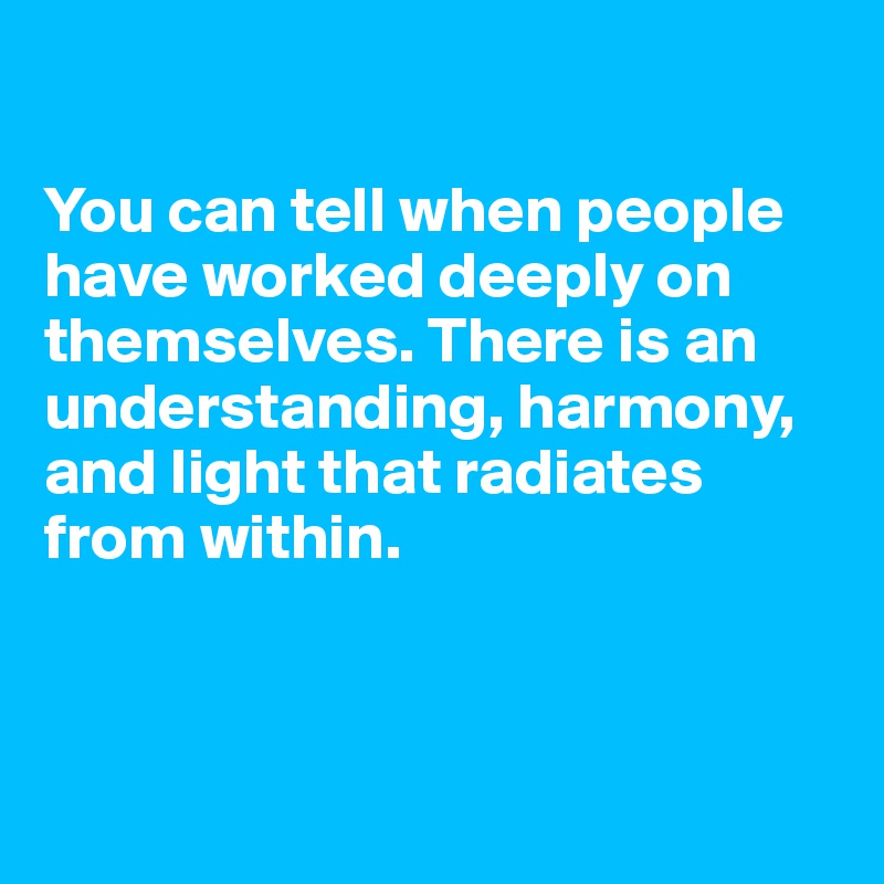 

You can tell when people have worked deeply on themselves. There is an understanding, harmony, and light that radiates from within.



