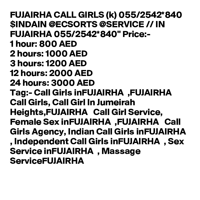 FUJAIRHA CALL GIRLS (k) 055/2542*840 $INDAIN @ECSORTS @SERVICE // IN FUJAIRHA 055/2542*840" Price:-
1 hour: 800 AED
2 hours: 1000 AED
3 hours: 1200 AED
12 hours: 2000 AED
24 hours: 3000 AED
Tag:- Call Girls inFUJAIRHA  ,FUJAIRHA   Call Girls, Call Girl In Jumeirah Heights,FUJAIRHA   Call Girl Service, Female Sex inFUJAIRHA  ,FUJAIRHA   Call Girls Agency, Indian Call Girls inFUJAIRHA  , Independent Call Girls inFUJAIRHA  , Sex Service inFUJAIRHA  , Massage ServiceFUJAIRHA  
