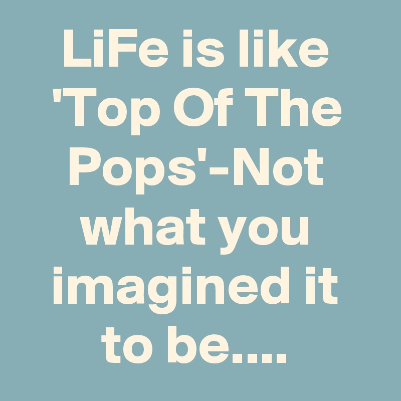 LiFe is like 'Top Of The Pops'-Not what you imagined it to be....